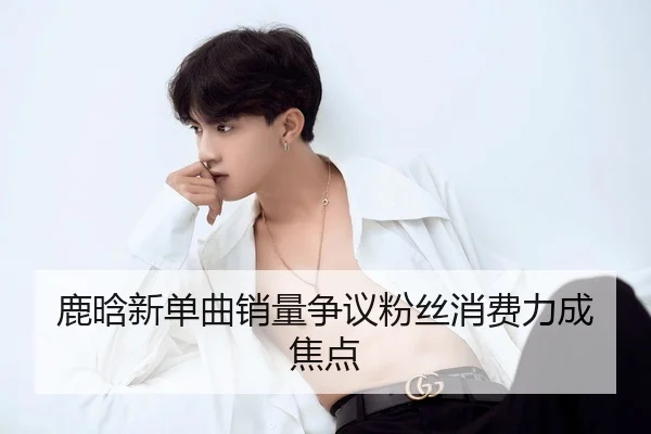 鹿晗新单曲销量争议粉丝消费力成焦点